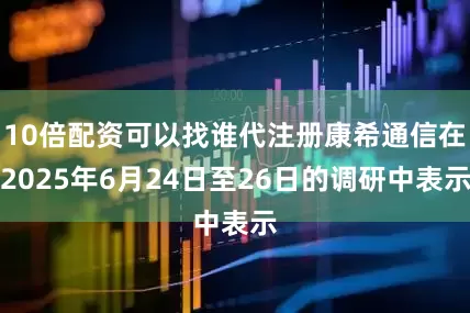 10倍配资可以找谁代注册康希通信在2025年6月24日至26日的调研中表示