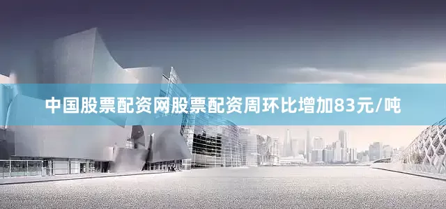 中国股票配资网股票配资周环比增加83元/吨
