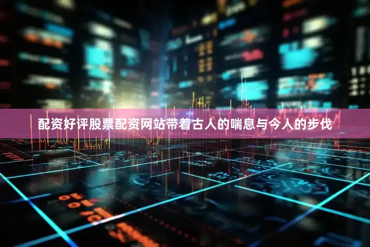 配资好评股票配资网站带着古人的喘息与今人的步伐
