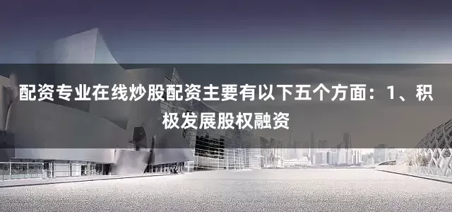 配资专业在线炒股配资主要有以下五个方面：1、积极发展股权融资