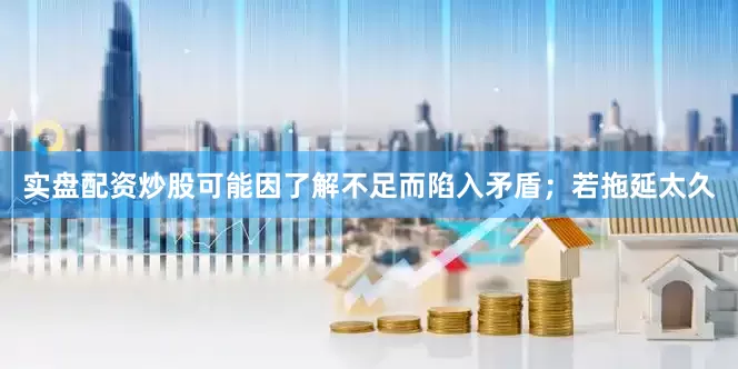 实盘配资炒股可能因了解不足而陷入矛盾；若拖延太久