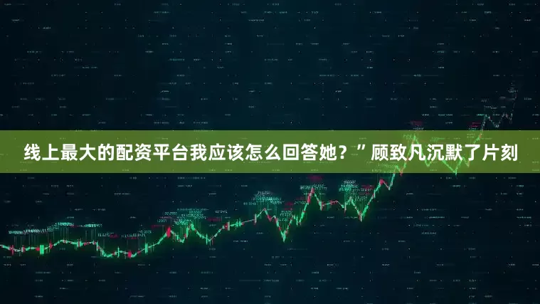 线上最大的配资平台我应该怎么回答她？”顾致凡沉默了片刻