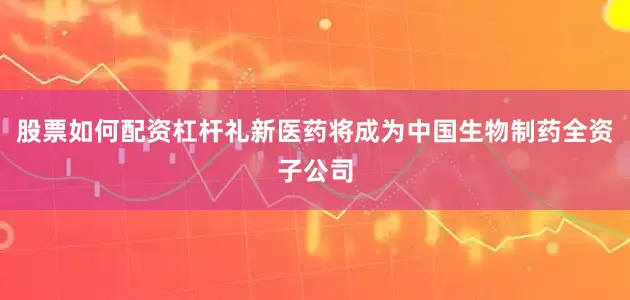 股票如何配资杠杆礼新医药将成为中国生物制药全资子公司