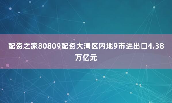 配资之家80809配资大湾区内地9市进出口4.38万亿元