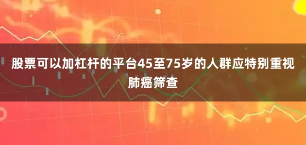 股票可以加杠杆的平台45至75岁的人群应特别重视肺癌筛查