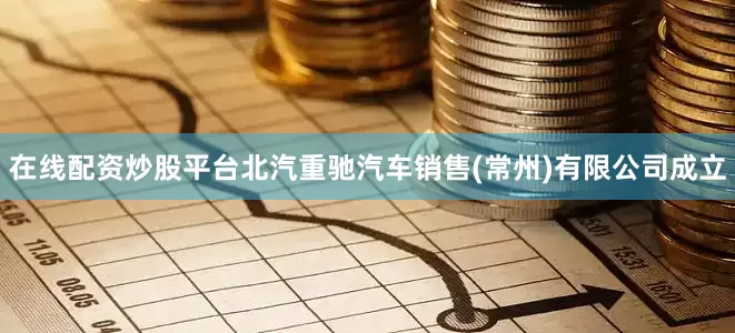 在线配资炒股平台北汽重驰汽车销售(常州)有限公司成立