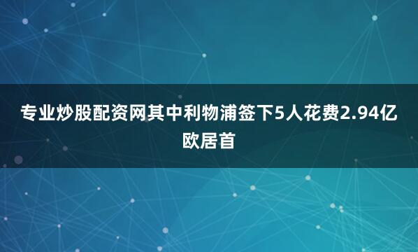 专业炒股配资网其中利物浦签下5人花费2.94亿欧居首